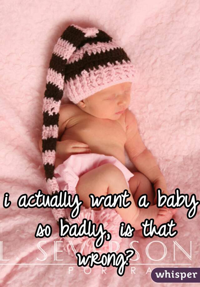 i actually want a baby so badly, is that wrong?