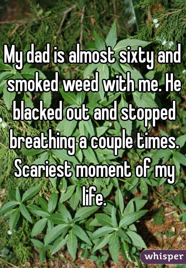 My dad is almost sixty and smoked weed with me. He blacked out and stopped breathing a couple times. Scariest moment of my life.