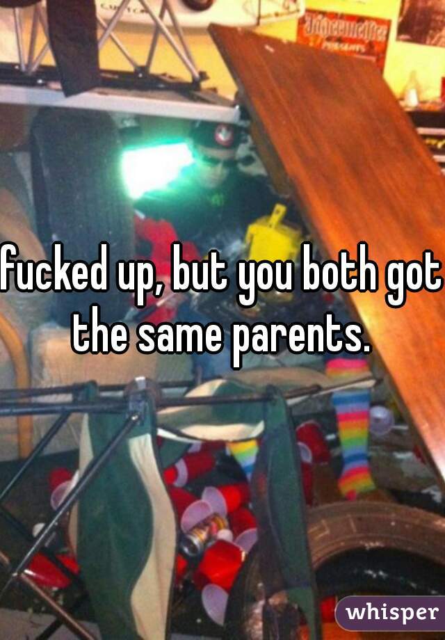 fucked up, but you both got the same parents. 