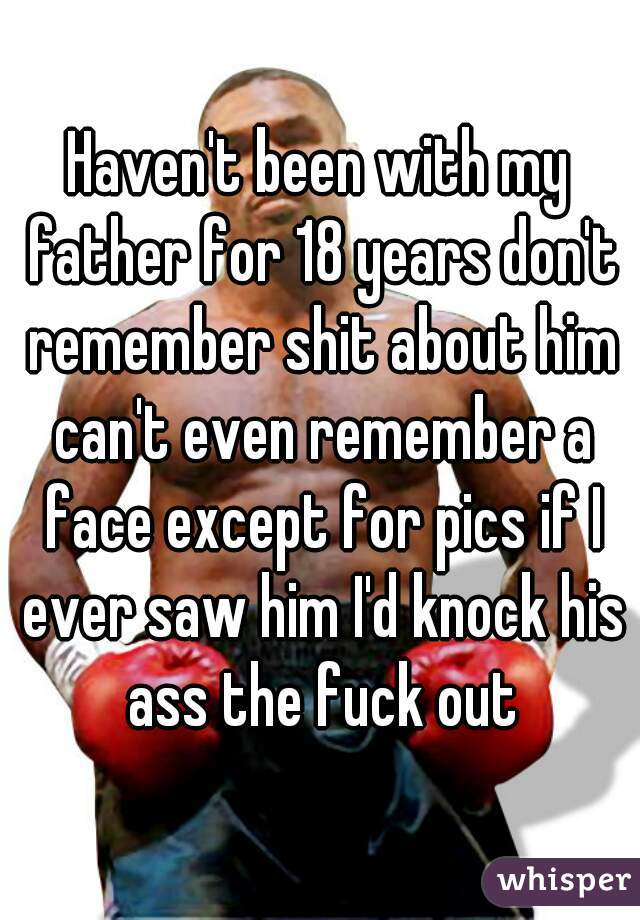 Haven't been with my father for 18 years don't remember shit about him can't even remember a face except for pics if I ever saw him I'd knock his ass the fuck out
