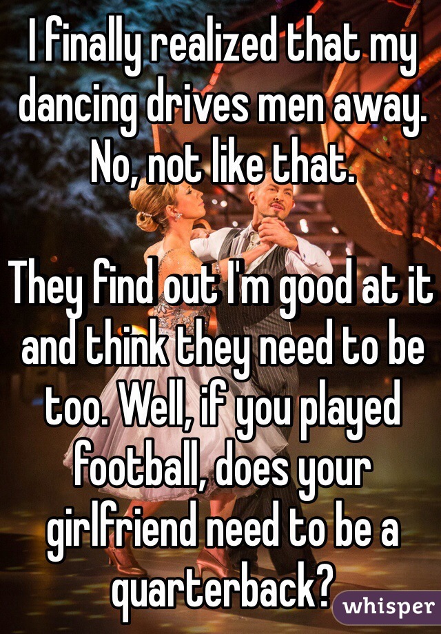 I finally realized that my dancing drives men away. 
No, not like that. 

They find out I'm good at it and think they need to be too. Well, if you played football, does your girlfriend need to be a quarterback? 