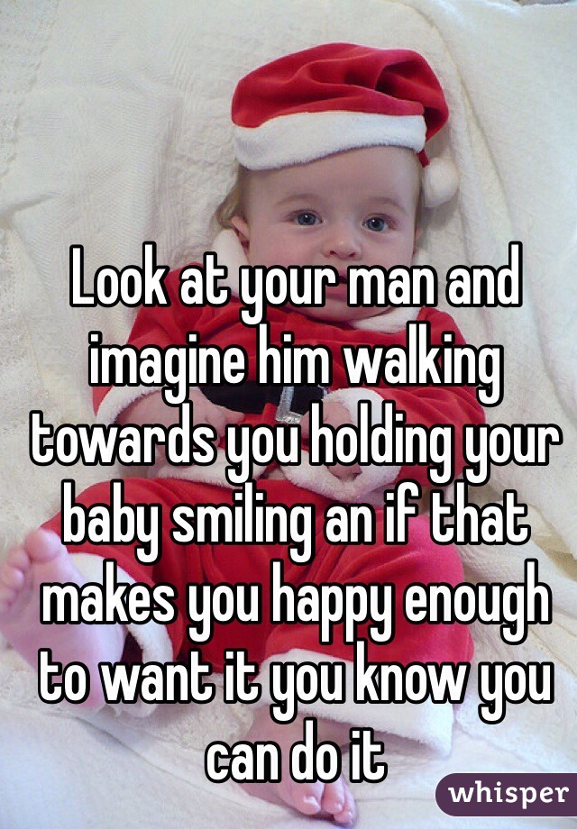 Look at your man and imagine him walking towards you holding your baby smiling an if that makes you happy enough to want it you know you can do it 