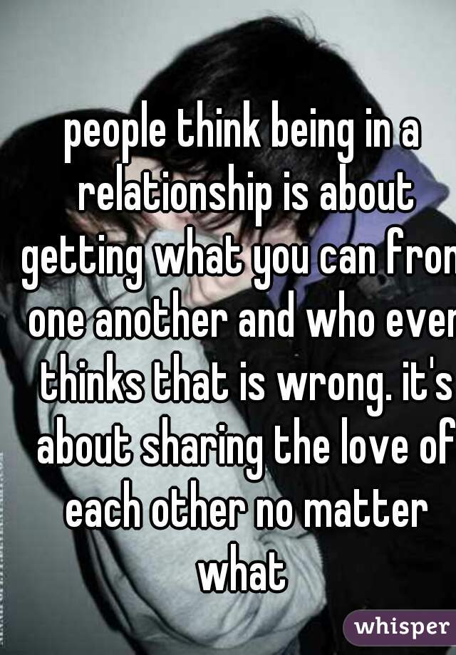 people think being in a relationship is about getting what you can from one another and who ever thinks that is wrong. it's about sharing the love of each other no matter what 