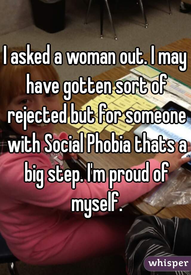I asked a woman out. I may have gotten sort of rejected but for someone with Social Phobia thats a big step. I'm proud of myself.