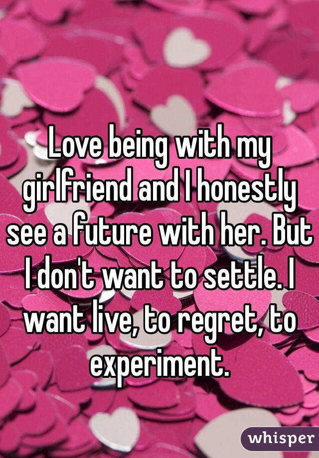 Love being with my girlfriend and I honestly see a future with her. But I don't want to settle. I want live, to regret, to experiment.