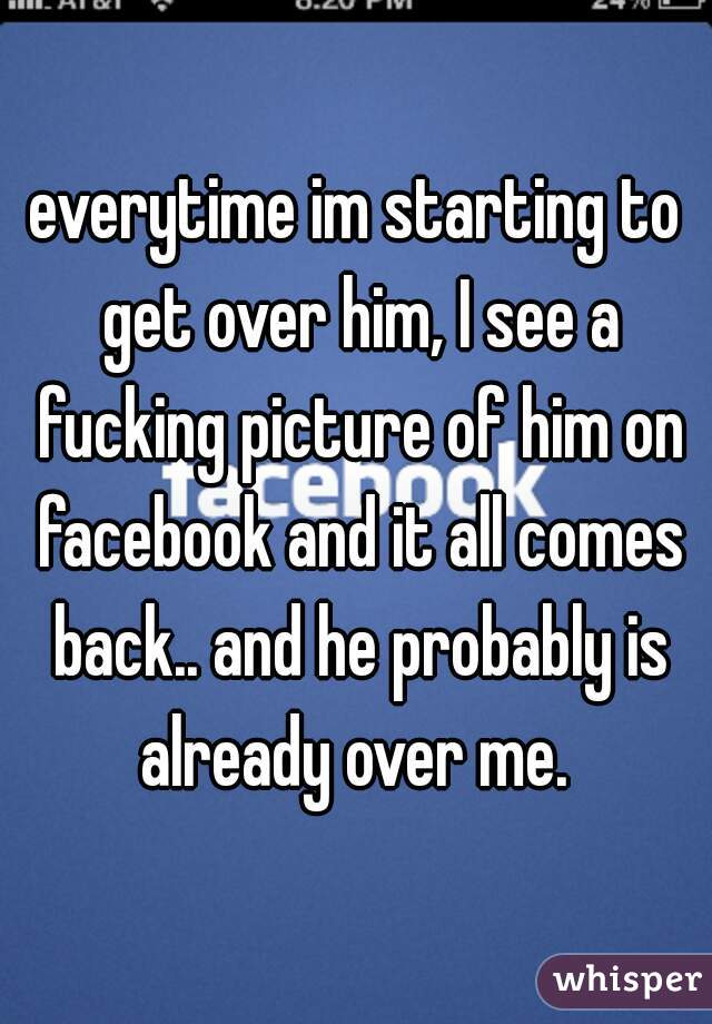 everytime im starting to get over him, I see a fucking picture of him on facebook and it all comes back.. and he probably is already over me. 