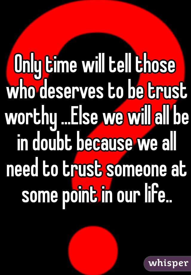 Only time will tell those who deserves to be trust worthy ...Else we will all be in doubt because we all need to trust someone at some point in our life..