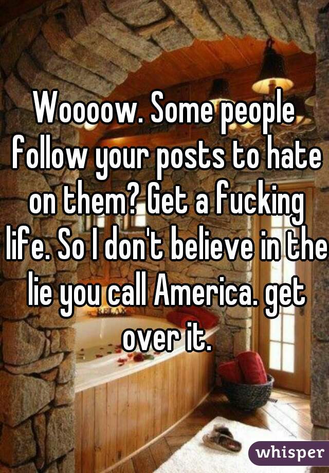 Woooow. Some people follow your posts to hate on them? Get a fucking life. So I don't believe in the lie you call America. get over it.
