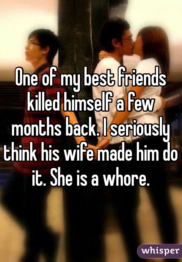 One of my best friends killed himself a few months back. I seriously think his wife made him do it. She is a whore. 