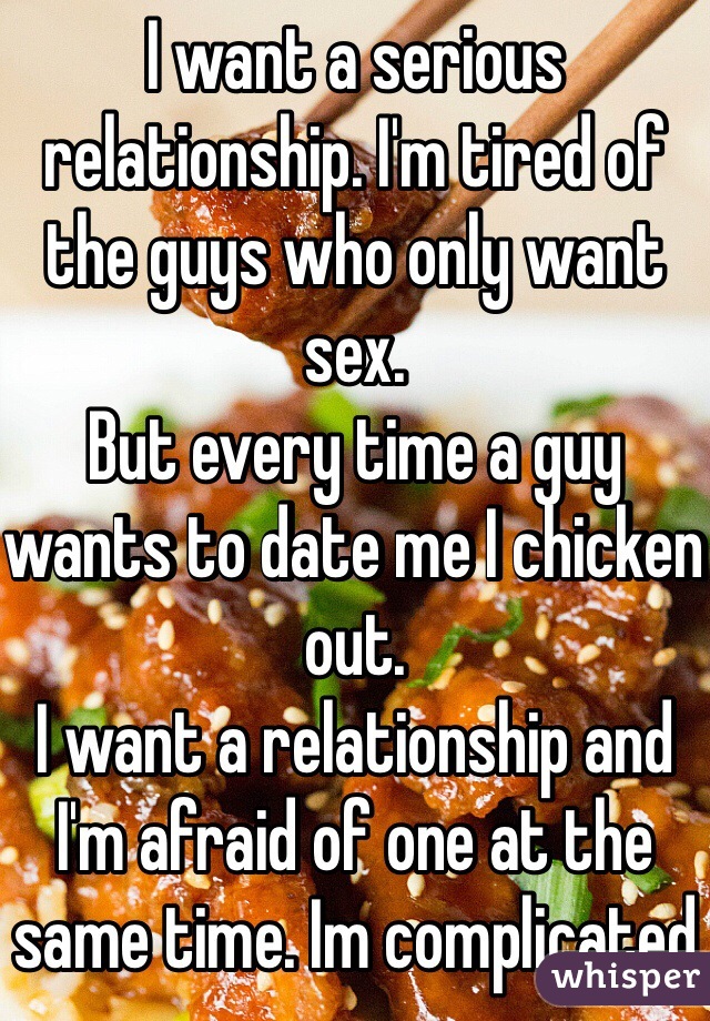 I want a serious relationship. I'm tired of the guys who only want sex.
But every time a guy wants to date me I chicken out.
I want a relationship and I'm afraid of one at the same time. Im complicated