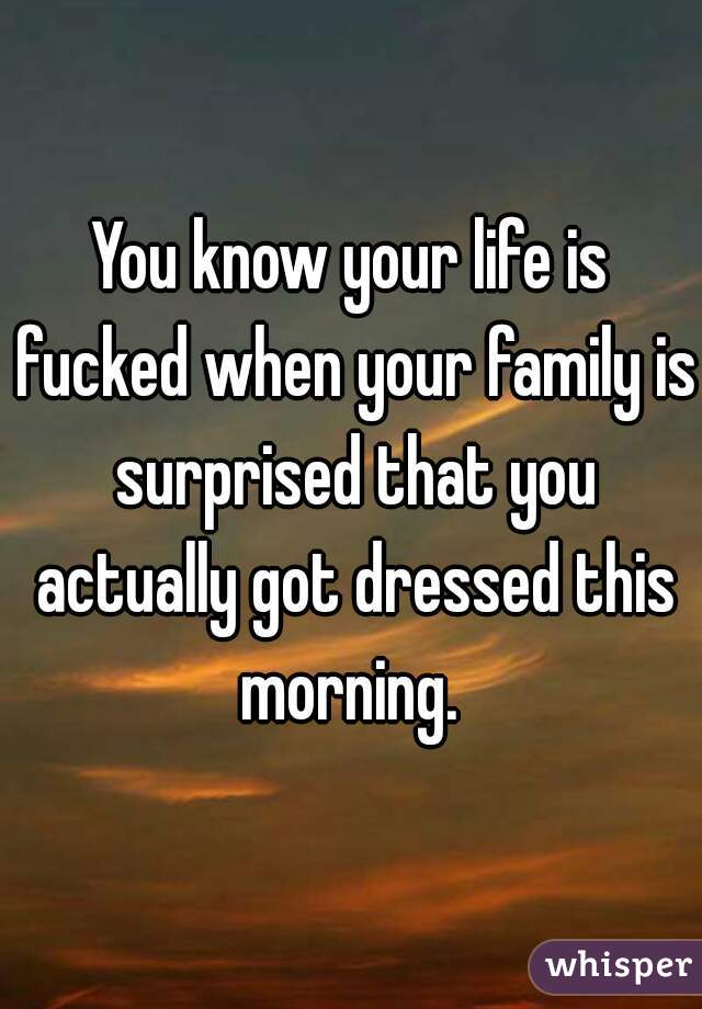You know your life is fucked when your family is surprised that you actually got dressed this morning. 