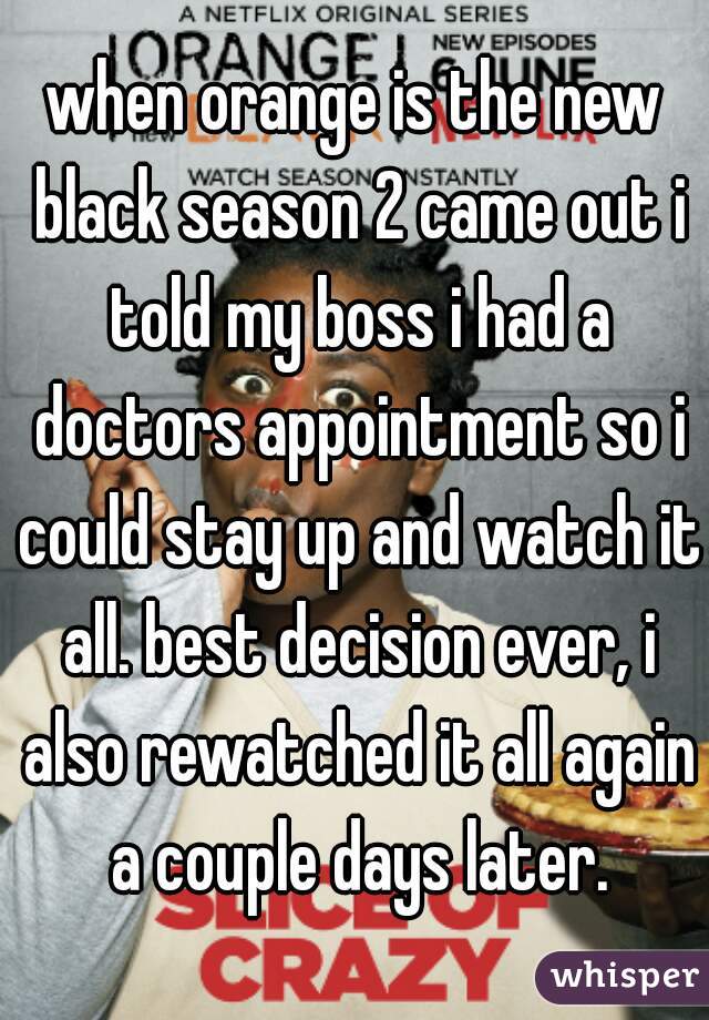 when orange is the new black season 2 came out i told my boss i had a doctors appointment so i could stay up and watch it all. best decision ever, i also rewatched it all again a couple days later.