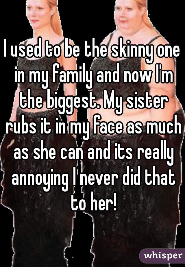 I used to be the skinny one in my family and now I'm the biggest. My sister rubs it in my face as much as she can and its really annoying I never did that to her!