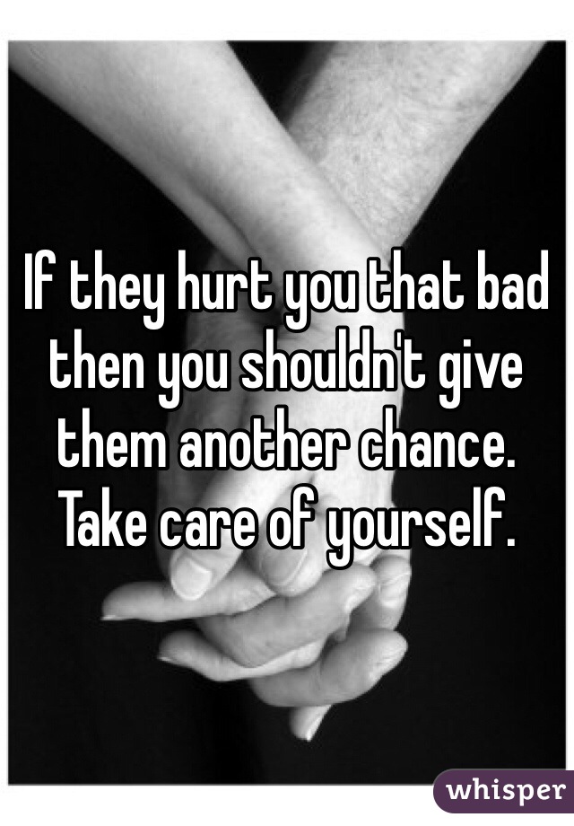 If they hurt you that bad then you shouldn't give them another chance. Take care of yourself. 