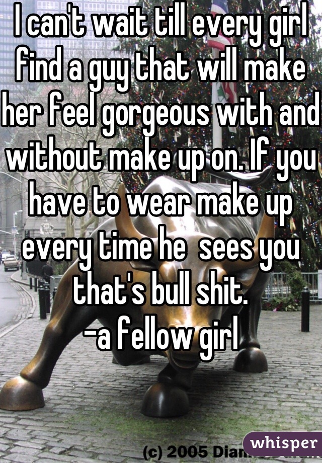 I can't wait till every girl find a guy that will make her feel gorgeous with and without make up on. If you have to wear make up every time he  sees you that's bull shit.
-a fellow girl