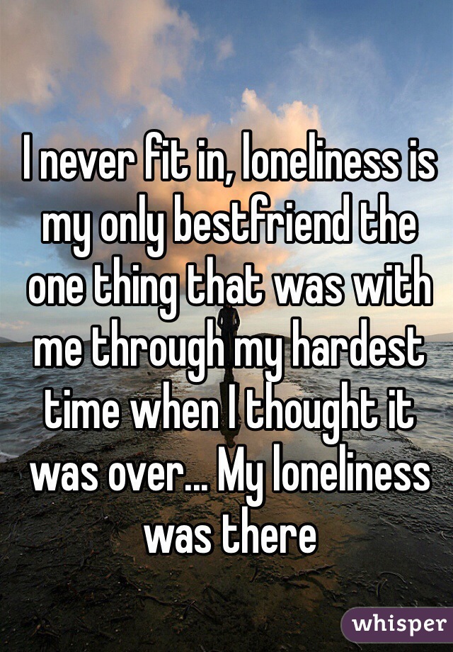 I never fit in, loneliness is my only bestfriend the one thing that was with me through my hardest time when I thought it was over... My loneliness was there 