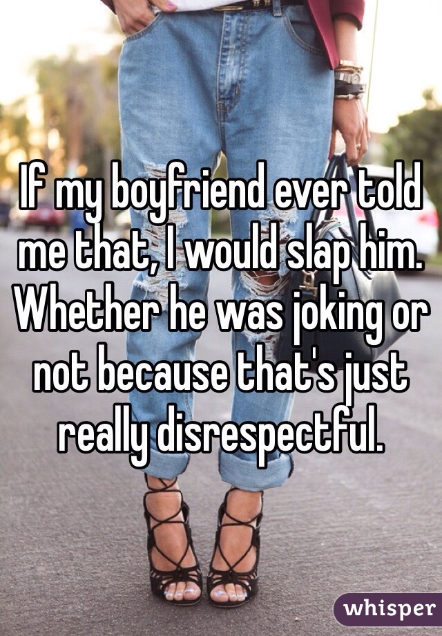 If my boyfriend ever told me that, I would slap him. Whether he was joking or not because that's just really disrespectful. 