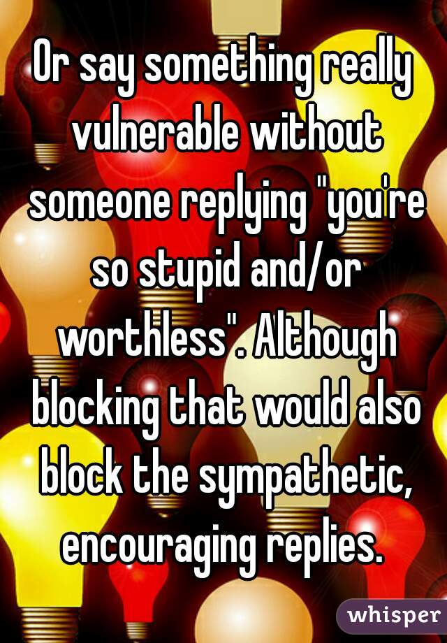 Or say something really vulnerable without someone replying "you're so stupid and/or worthless". Although blocking that would also block the sympathetic, encouraging replies. 