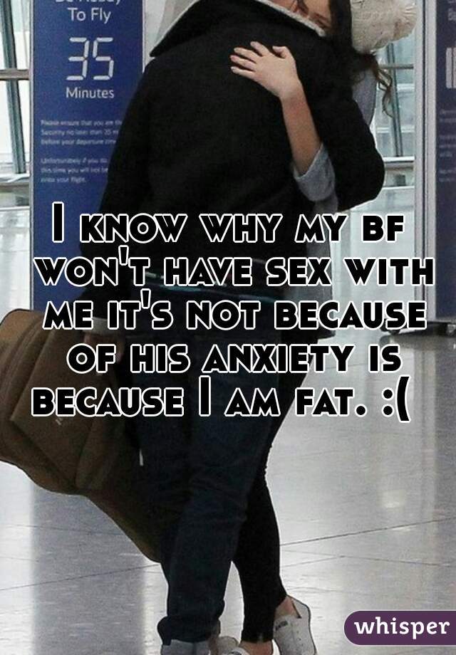 I know why my bf won't have sex with me it's not because of his anxiety is because I am fat. :(  