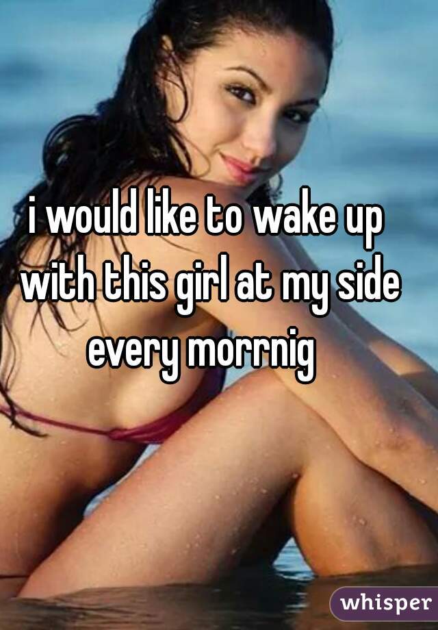 i would like to wake up with this girl at my side every morrnig  