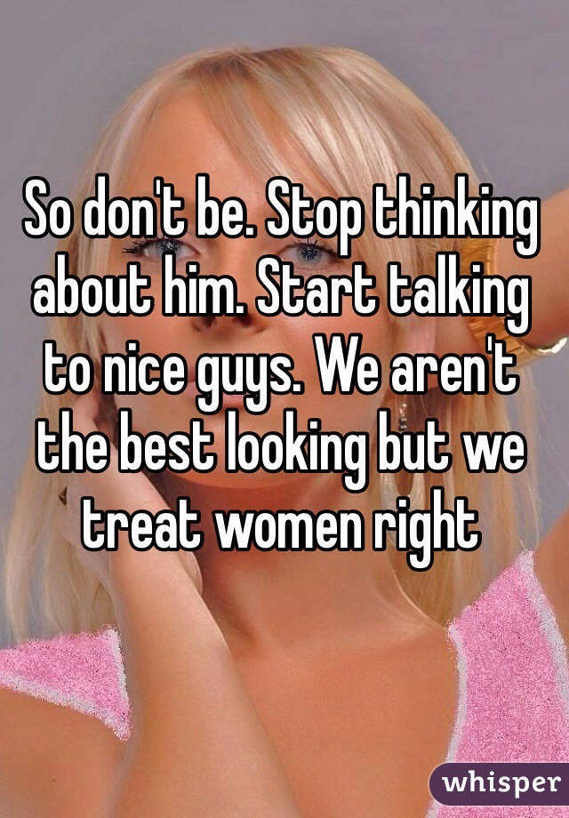 So don't be. Stop thinking about him. Start talking to nice guys. We aren't the best looking but we treat women right