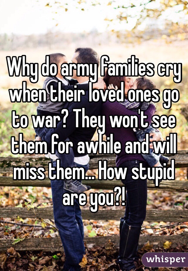 Why do army families cry when their loved ones go to war? They won't see them for awhile and will miss them... How stupid are you?!