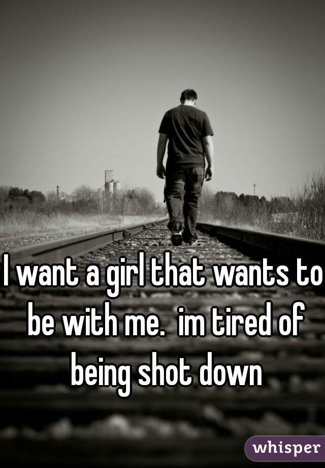 I want a girl that wants to be with me.  im tired of being shot down