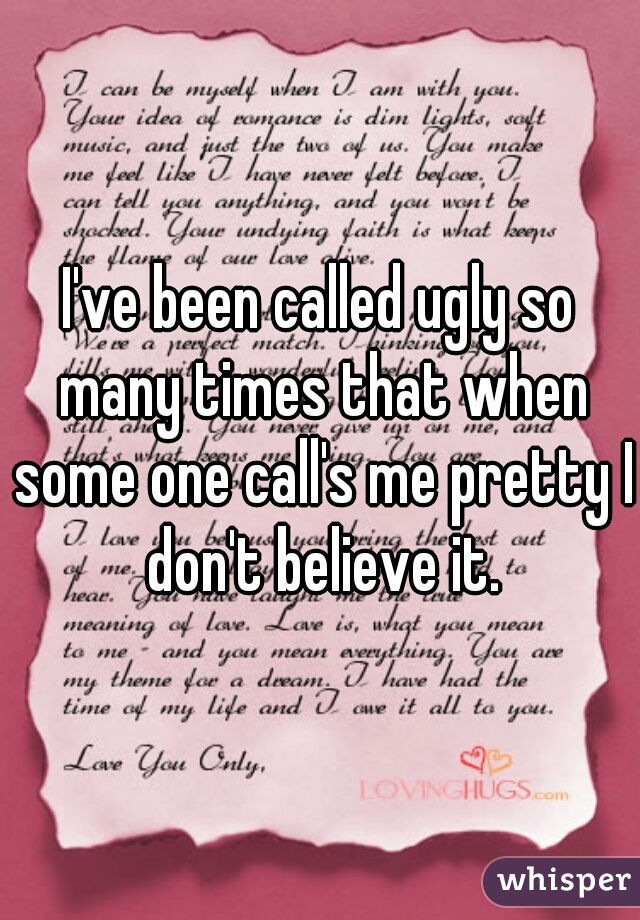 I've been called ugly so many times that when some one call's me pretty I don't believe it.