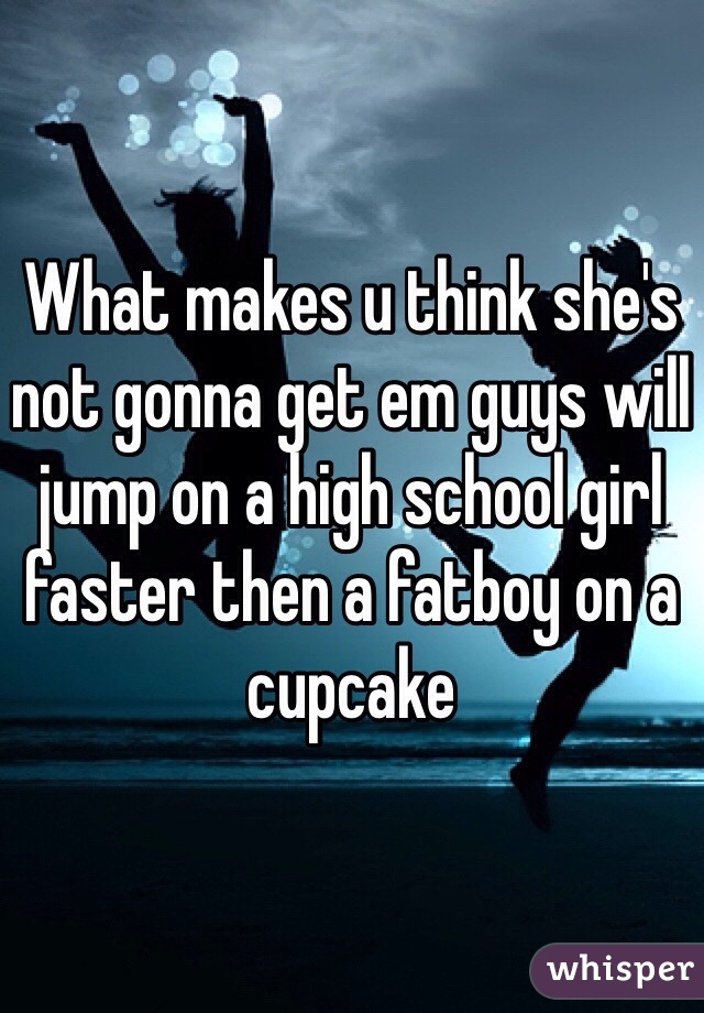What makes u think she's not gonna get em guys will jump on a high school girl faster then a fatboy on a cupcake 