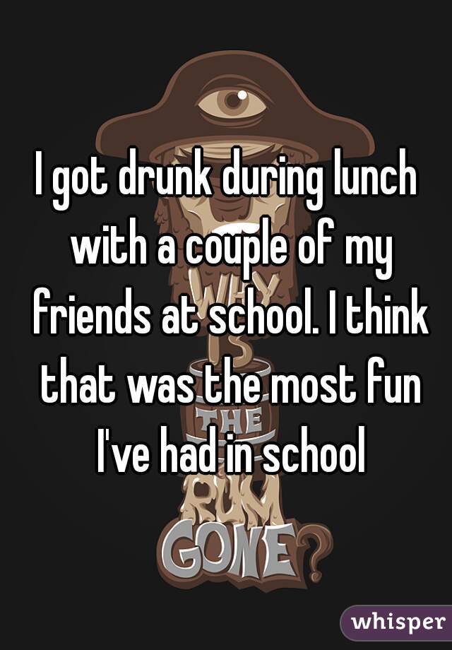 I got drunk during lunch with a couple of my friends at school. I think that was the most fun I've had in school