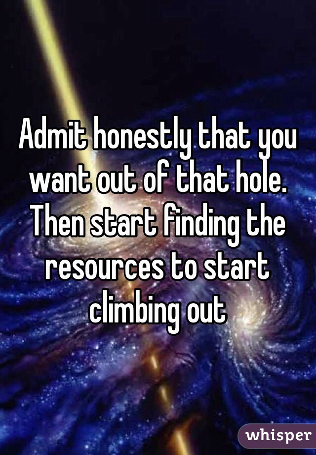 Admit honestly that you want out of that hole. Then start finding the resources to start climbing out