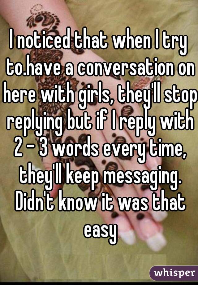 I noticed that when I try to.have a conversation on here with girls, they'll stop replying but if I reply with 2 - 3 words every time, they'll keep messaging. Didn't know it was that easy