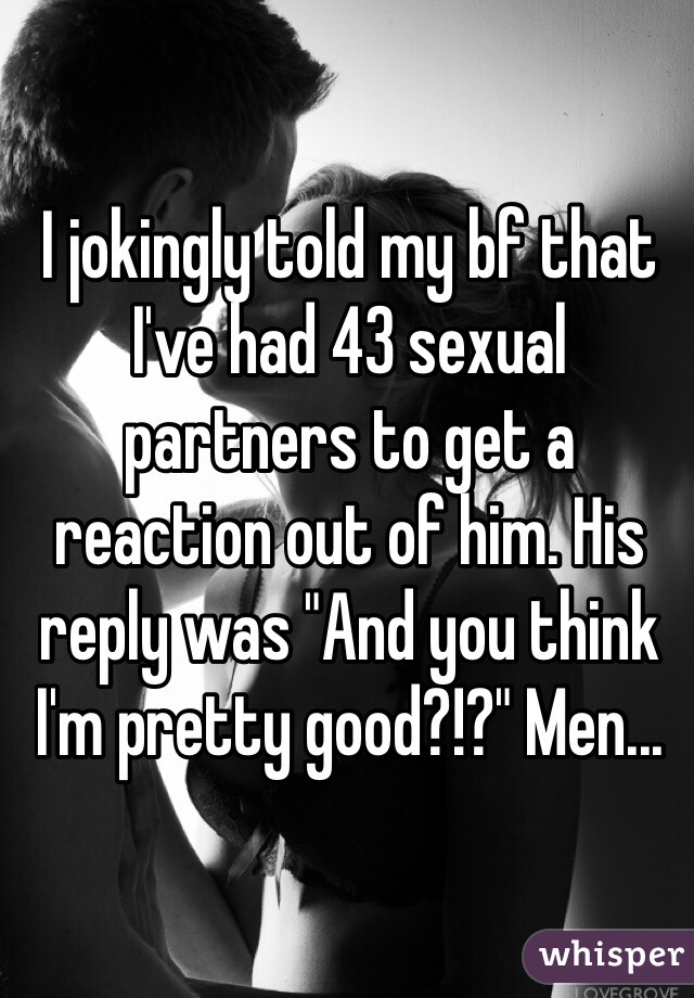 I jokingly told my bf that I've had 43 sexual partners to get a reaction out of him. His reply was "And you think I'm pretty good?!?" Men...