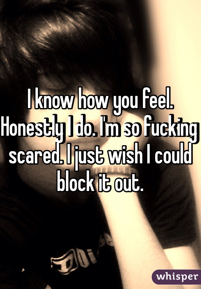 I know how you feel. Honestly I do. I'm so fucking scared. I just wish I could block it out.