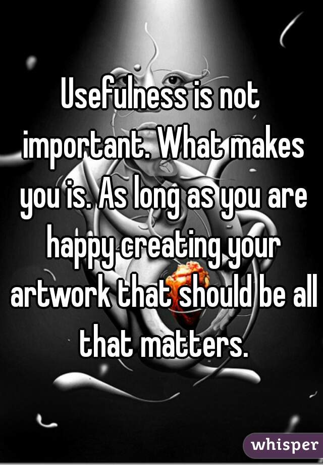 Usefulness is not important. What makes you is. As long as you are happy creating your artwork that should be all that matters.
