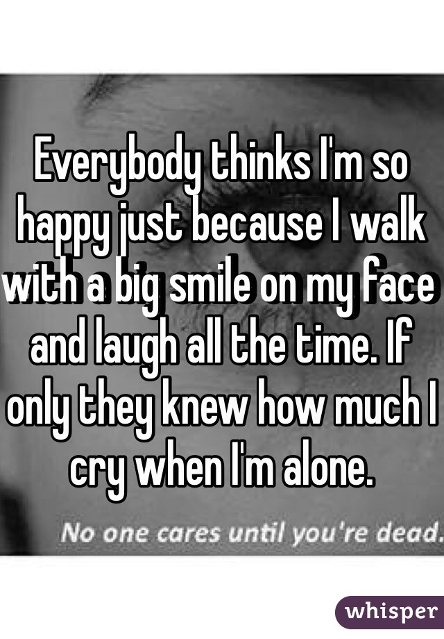 Everybody thinks I'm so happy just because I walk with a big smile on my face and laugh all the time. If only they knew how much I cry when I'm alone.