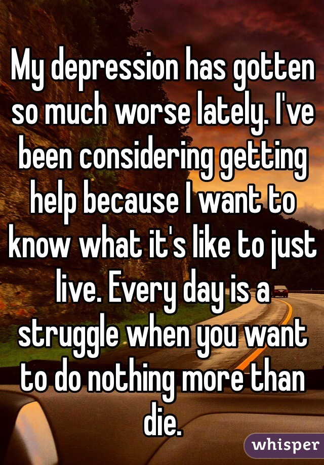 My depression has gotten so much worse lately. I've been considering getting help because I want to know what it's like to just live. Every day is a struggle when you want to do nothing more than die.