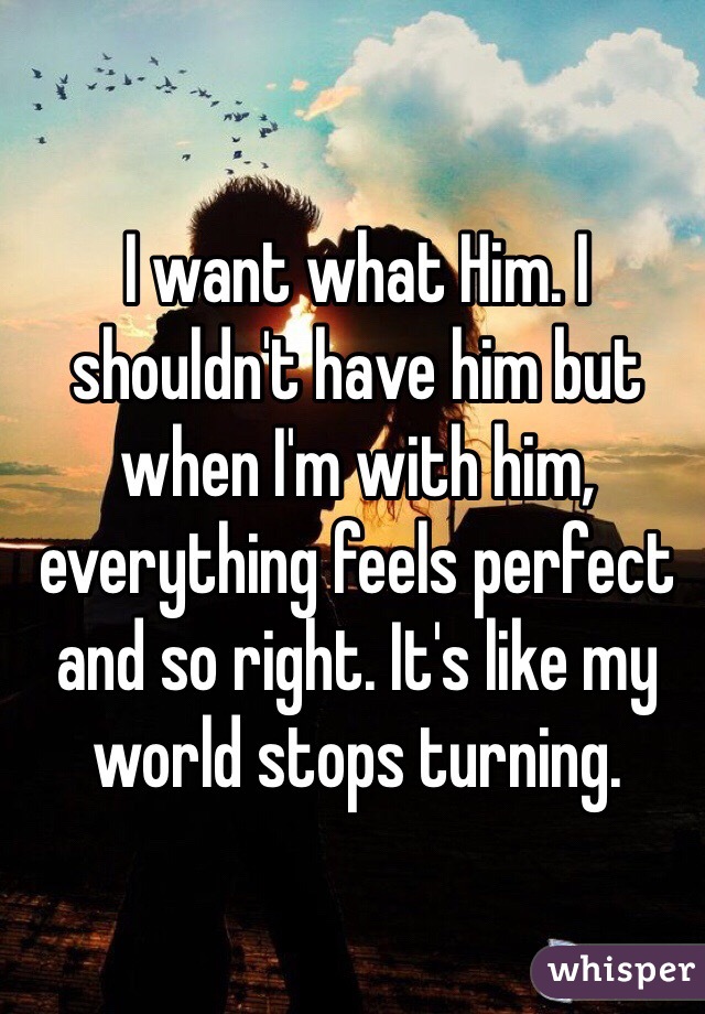 I want what Him. I shouldn't have him but when I'm with him, everything feels perfect and so right. It's like my world stops turning. 
