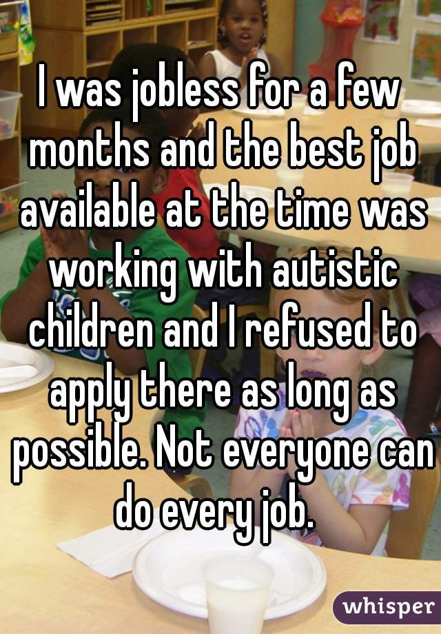 I was jobless for a few months and the best job available at the time was working with autistic children and I refused to apply there as long as possible. Not everyone can do every job.  