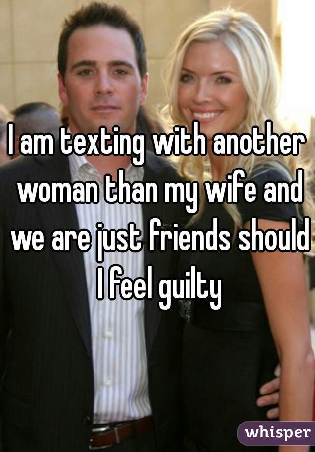 I am texting with another woman than my wife and we are just friends should I feel guilty