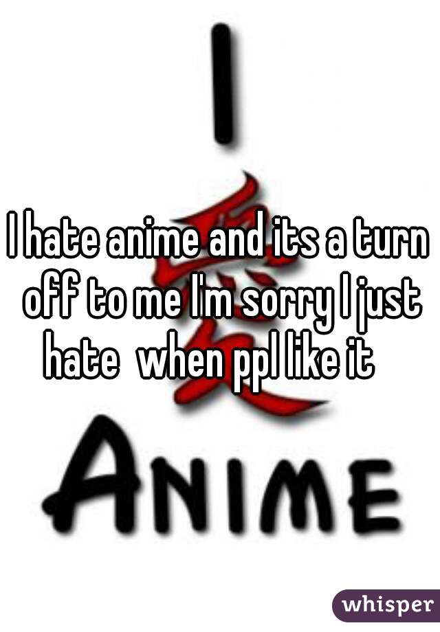 I hate anime and its a turn off to me I'm sorry I just hate  when ppl like it   