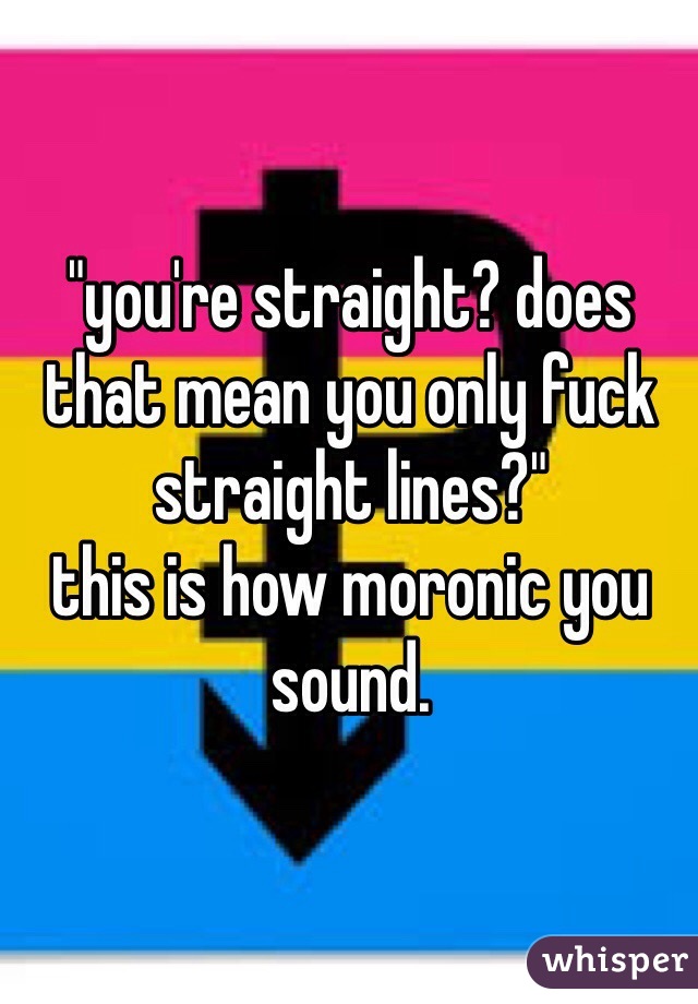 "you're straight? does that mean you only fuck straight lines?"
this is how moronic you sound.
