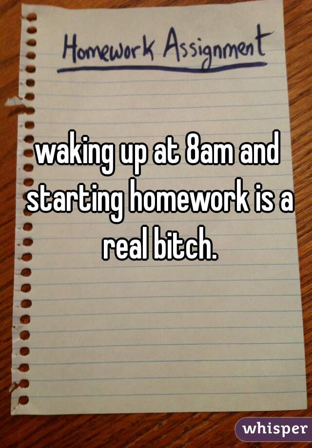 waking up at 8am and starting homework is a real bitch.