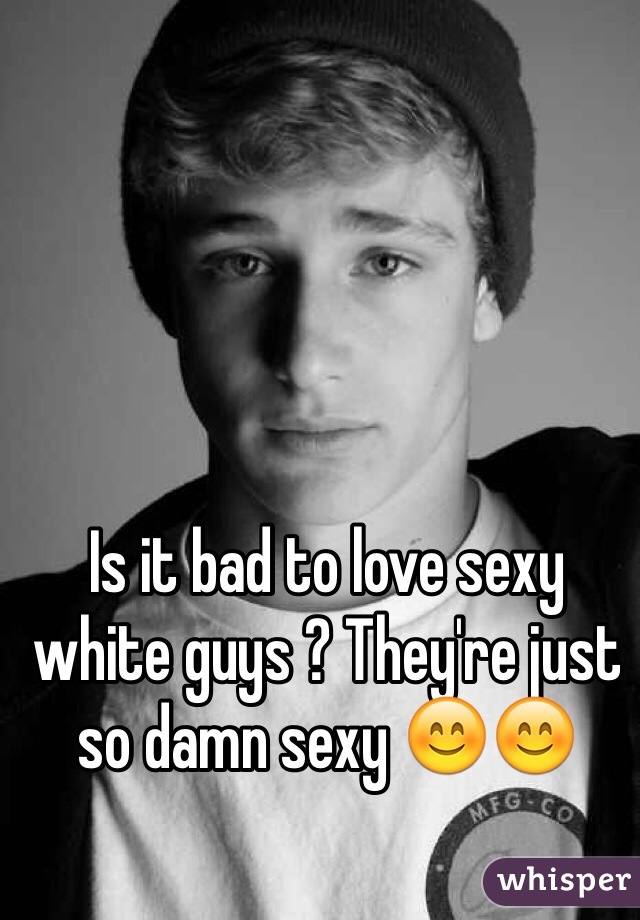 Is it bad to love sexy white guys ? They're just so damn sexy 😊😊