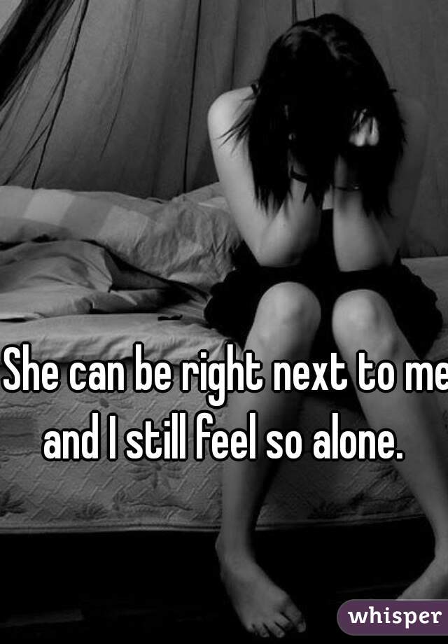 She can be right next to me and I still feel so alone.  