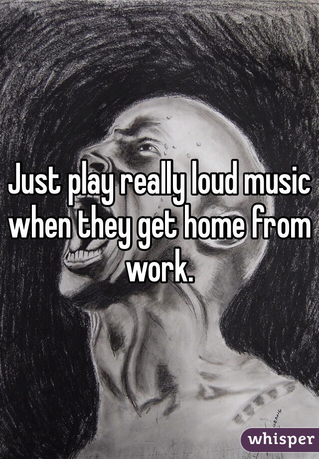 Just play really loud music when they get home from work. 
