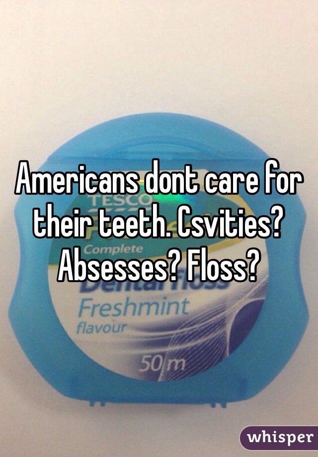 Americans dont care for their teeth. Csvities? Absesses? Floss?
