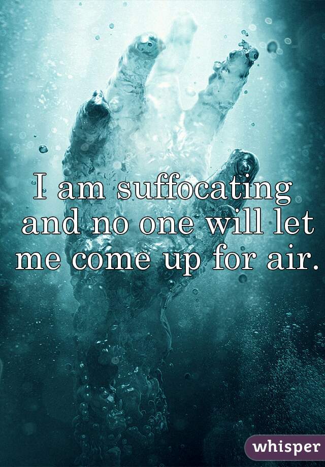 I am suffocating and no one will let me come up for air.