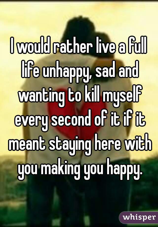 I would rather live a full life unhappy, sad and wanting to kill myself every second of it if it meant staying here with you making you happy.