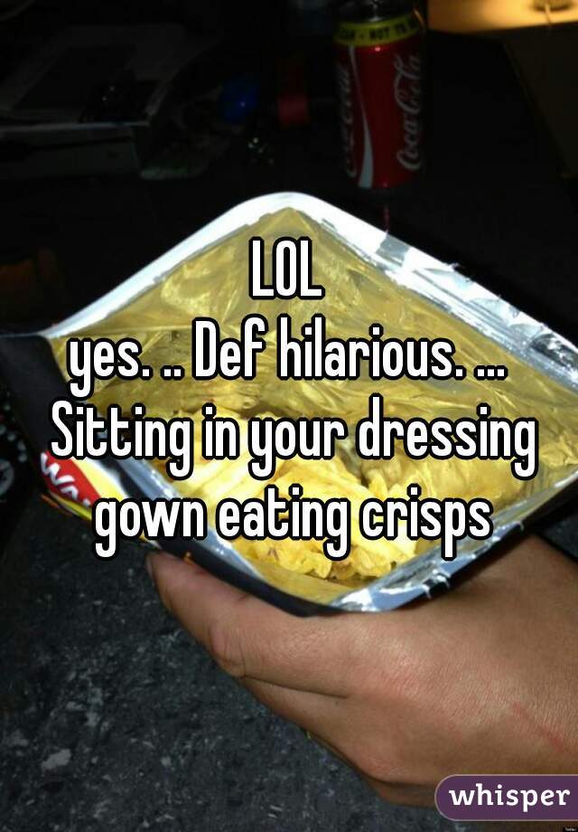 LOL

yes. .. Def hilarious. ... Sitting in your dressing gown eating crisps